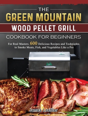 The Green Mountain Wood Pellet Grill Cookbook for Beginners: For Real Masters. 600 Delicious Recipes and Techniques to Smoke Meats, Fish, and Vegetabl Cover Image