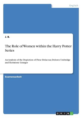 Cover for The Role of Women within the Harry Potter Series: An Analysis of the Depiction of Fleur Delacour, Dolores Umbridge and Hermione Granger