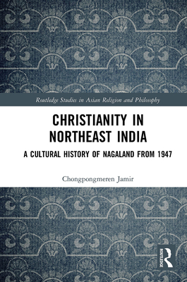 Christianity in Northeast India: A Cultural History of Nagaland from 1947 (Routledge Studies in Asian Religion and Philosophy) By Chongpongmeren Jamir Cover Image