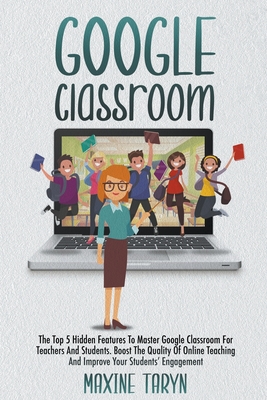 Google Classroom: The Top 5 Hidden Features to Master Google Classroom For Teachers And Students. Boost The Quality Of Online Teaching A By Maxine Taryn Cover Image