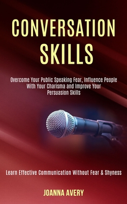 Conversation Skills: Overcome Your Public Speaking Fear, Influence People With Your Charisma and Improve Your Persuasion Skills (Learn Effe By Joanna Avery Cover Image