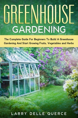 Greenhouse Gardening: The Complete Guide for Beginners to Build a Greenhouse Garden and Start Growing Fruits, Vegetables, and Herbs By Larry Delle Querce Cover Image