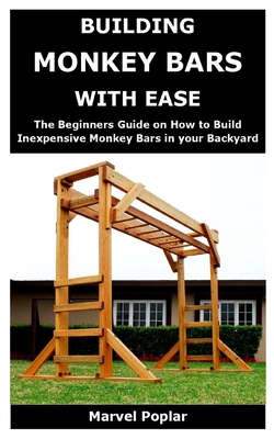 Building Monkey Bars with Ease: The Beginners Guide on How to Build Inexpensive Monkey Bars in your Backyard By Marvel Poplar Cover Image