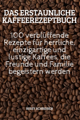 Das Erstaunliche Kaffeerezeptbuch: 100 verblüffende Rezepte für herrliche, einzigartige und lustige Kaffees, die Freunde und Familie begeistern werden By Bessy Schreiber Cover Image