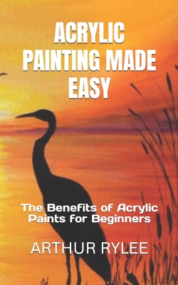 Acrylic Painting Made Easy: The Benefits of Acrylic Paints for Beginners By Arthur Rylee Cover Image