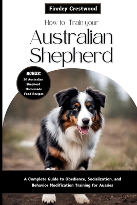 How to Train Your Australian Shepherd: A Complete Guide to Obedience, Socialization, and Behavior Modification Training for Aussies Cover Image