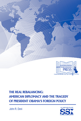 The Real Rebalancing: American Diplomacy and the Tragedy of President Obama’s Foreign Policy By John R. Deni, Strategic Studies Institute (U.S.) (Editor), Army War College (U.S.) (Producer) Cover Image