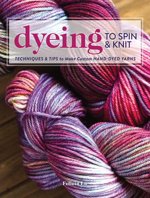 Dyeing to Spin & Knit: Techniques & Tips to Make Custom Hand-Dyed Yarns By Felicia Lo Cover Image