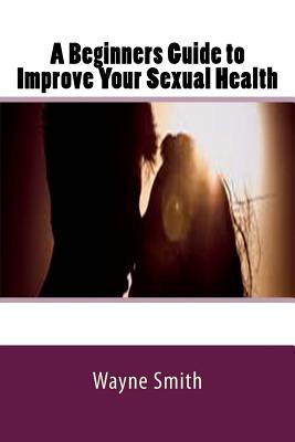 A Beginners Guide to Improve Your Sexual Health By Wayne Smith Cover Image