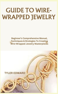 Guide to Wire-Wrapped Jewelry: Beginner's Comprehensive Manual, Techniques & Strategies To Creating Wire-Wrapped Jewelry Masterpieces
