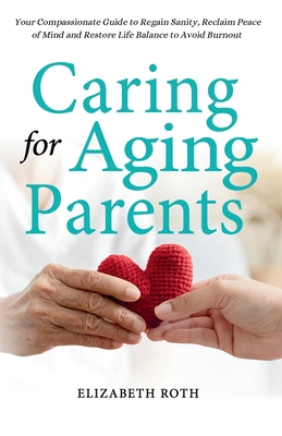 Caring For Aging Parents: Your Compassionate Guide to Regain Sanity, Reclaim Peace of Mind and Restore Life Balance to Avoid Burnout Cover Image
