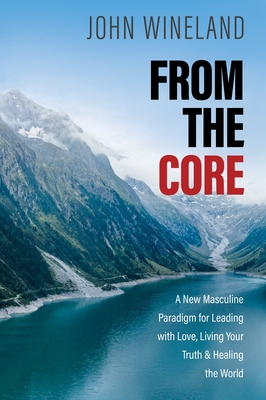 From the Core: A New Masculine Paradigm for Leading with Love, Living Your Truth, and Healing the World By John Wineland Cover Image