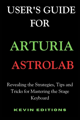 User's Guide For Arturia Astrolab: Revealing the Strategies, Tips and Tricks for Mastering the Stage Keyboard Cover Image