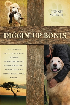 Diggin' Up Bones: One woman's spiritual struggle and her golden retriever who leads her out of unconscious transgenerational shame Cover Image