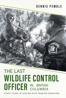 The Last Wildlife Control Officer in British Columbia: Thirty Years of Dealing with Problem Predators By Dennis Pemble, Karen Pemble Cover Image
