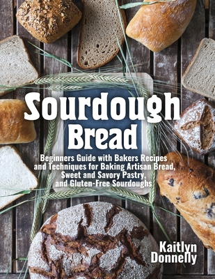 Sourdough Bread: Beginners Guide with Bakers Recipes and Techniques for Baking Artisan Bread, Sweet and Savory Pastry, and Gluten Free By Kaitlyn Donnelly Cover Image