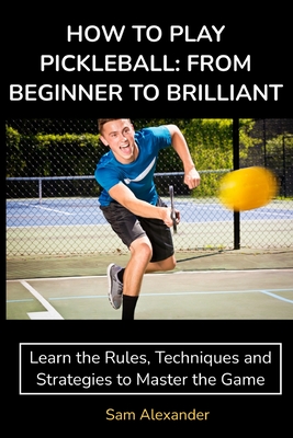 How to Play Pickleball: FROM BEGINNER TO BRILLIANT: Learn the Rules, Techniques and Strategies to Master the Game Cover Image