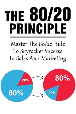 The 80/20 Principle: Master The 80/20 Rule To Skyrocket Success In Sales And Marketing: What Is The 20 80 Rule In Marketing Cover Image