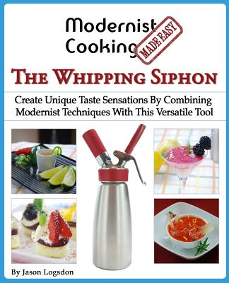 Modernist Cooking Made Easy: The Whipping Siphon: Create Unique Taste Sensations By Combining Modernist Techniques With This Versatile Tool By Jason Logsdon Cover Image