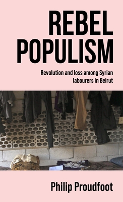 Rebel Populism: Revolution and Loss Among Syrian Labourers in Beirut By Philip Proudfoot Cover Image