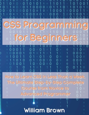 CSS Programming for Beginners: How to Learn CSS in Less Than a Week. The Ultimate Step-by-Step Complete Course from Novice to Advanced Programmer By William Brown Cover Image