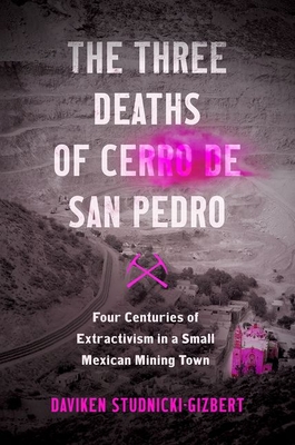 The Three Deaths of Cerro de San Pedro: Four Centuries of Extractivism in a Small Mexican Mining Town By Daviken Studnicki-Gizbert Cover Image