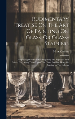 Rudimentary Treatise On The Art Of Painting On Glass, Or Glass-staining: Comprising Directions For Preparing The Pigments And Fluxes, For Laying Them Cover Image