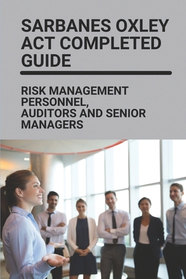 Sarbanes Oxley Act Completed Guide: Risk Management Personnel, Auditors And Senior Managers: Benefits Of Sarbanes-Oxley Cover Image