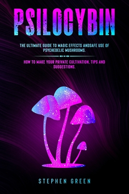 Psilocybin: The Ultimate Guide to Magic Effects Andsafe Use of Psychedelic Mushrooms. How to Make Your Private Cultivation, Tips a Cover Image