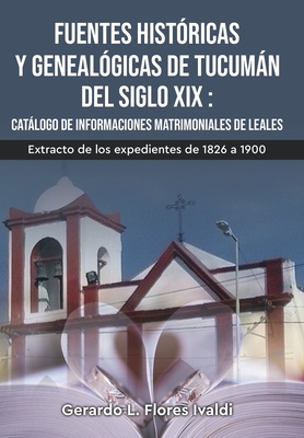 Fuentes históricas y genealógicas de Tucumán del siglo XIX Catálogo de informaciones matrimoniales de Leales By Gerardo Luciano Flores Ivaldi Cover Image