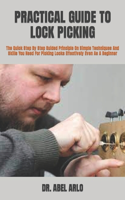Practical Guide to Lock Picking: The Quick Step By Step Guided Principle On Simple Techniques And Skills You Need For Picking Locks Effectively Even A By Abel Arlo Cover Image