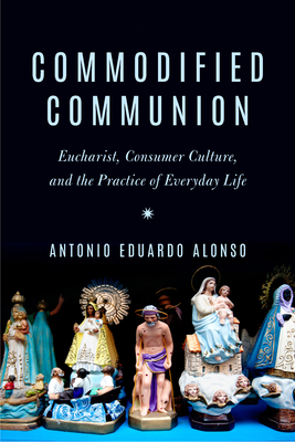 Commodified Communion: Eucharist, Consumer Culture, and the Practice of Everyday Life By Antonio Eduardo Alonso Cover Image