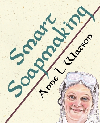 Smart Soapmaking: The Simple Guide to Making Soap Quickly, Safely, and Reliably, or How to Make Soap That's Perfect for You, Your Family (Smart Soap Making #1) By Anne L. Watson Cover Image