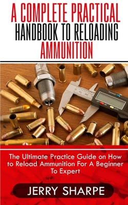 A Complete Practical Handbook to Reloading Ammunition: The Ultimate Practice Guide on How to Reload Ammunition For A Beginner To Expert Cover Image