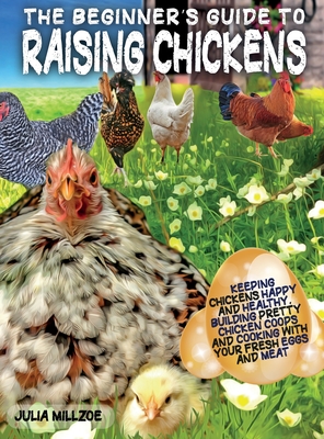 The Beginner's Guide to Raising Chickens: Keeping Chickens Happy and Healthy, Building Pretty Chicken Coops And Cooking With Your Fresh Eggs And Meat. Cover Image
