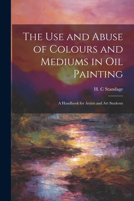 The Use and Abuse of Colours and Mediums in Oil Painting: A Handbook for Artists and Art Students Cover Image