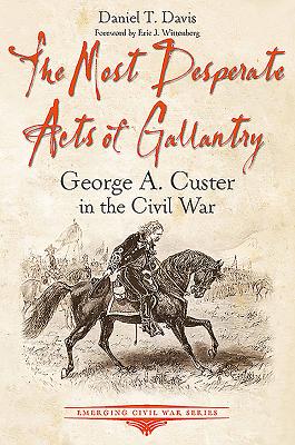 The Most Desperate Acts of Gallantry: George A. Custer in the Civil War (Emerging Civil War)
