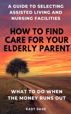 How to find care for your elderly parent: A guide to selecting assisted living and nursing home, plus what to do when the money runs out Cover Image