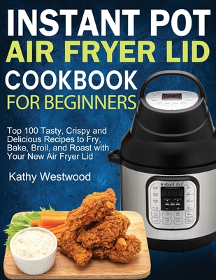 Instant Pot Air Fryer Lid Cookbook for Beginners: Top 100 Tasty, Crispy and Delicious Recipes to Fry, Bake, Broil, and Roast with Your New Air Fryer L By Kathy Westwood Cover Image