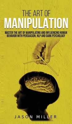 The Art of Manipulation: Master the Art of Manipulating and Influencing Human Behavior with Persuasion, NLP, and Dark Psychology By Jason Miller Cover Image