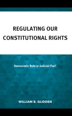 Regulating Our Constitutional Rights: Democratic Rule or Judicial Fiat? By William B. Glidden Cover Image