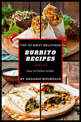 Top 30 Most Delicious Burrito Recipes: A Burrito Cookbook with Beef, Lamb, Pork, Chorizo, Chicken and Turkey - [Books on Mexican Food] - (Top 30 Most By Graham Bourdain Cover Image