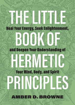 The Little Book of Hermetic Principles: Heal Your Energy, Seek Enlightenment, and Deepen Your Understanding of Your Mind, Body, and Spirit By Amber D. Browne Cover Image