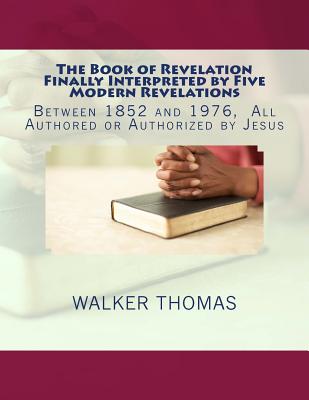 The Book of Revelation Finally Interpreted by Five Modern Revelations: Between 1852 and 1976, All Authored or Authorized by Jesus By Walker Thomas Cover Image