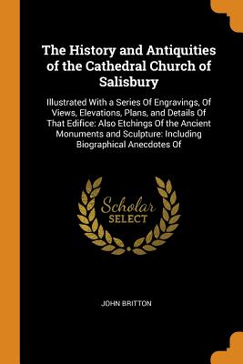 The History and Antiquities of the Cathedral Church of Salisbury: Illustrated with a Series of Engravings, of Views, Elevations, Plans, and Details of By John Britton Cover Image