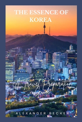 The Essence of Korea: A Travel Preparation Guide By Alexander Becker Cover Image