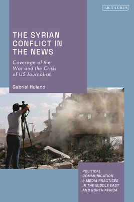 The Syrian Conflict in the News: Coverage of the War and the Crisis of US Journalism (Political Communication and Media Practices in the Middle East and North Africa)