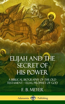 Elijah and the Secret of His Power: A Biblical Biography of the Old Testament ? Elias, Prophet of God (Hardcover) By F. B. Meyer Cover Image