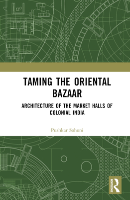 Taming the Oriental Bazaar: Architecture of the Market-Halls of Colonial India By Pushkar Sohoni Cover Image