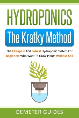 Hydroponics: The Kratky Method: The Cheapest And Easiest Hydroponic System For Beginners Who Want To Grow Plants Without Soil By Demeter Guides Cover Image
